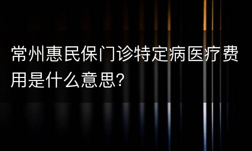 常州惠民保门诊特定病医疗费用是什么意思？