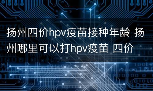 扬州四价hpv疫苗接种年龄 扬州哪里可以打hpv疫苗 四价