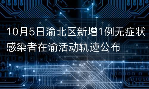 10月5日渝北区新增1例无症状感染者在渝活动轨迹公布
