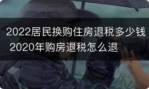 2022居民换购住房退税多少钱 2020年购房退税怎么退