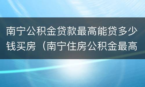 南宁公积金贷款最高能贷多少钱买房（南宁住房公积金最高能贷多少）