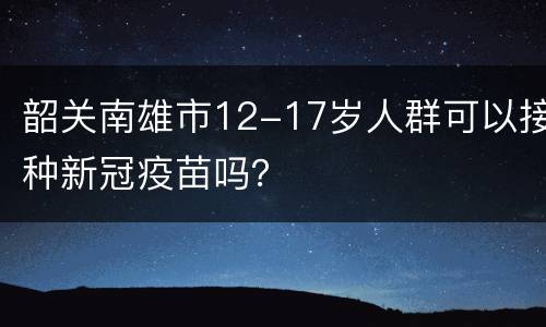 韶关南雄市12-17岁人群可以接种新冠疫苗吗？