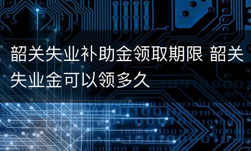韶关失业补助金领取期限 韶关失业金可以领多久