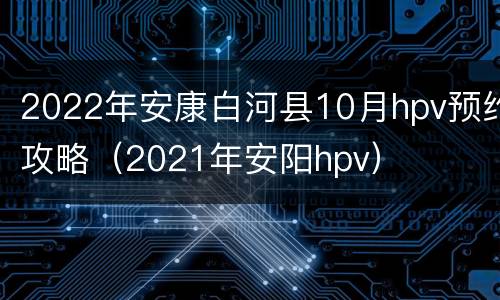 2022年安康白河县10月hpv预约攻略（2021年安阳hpv）