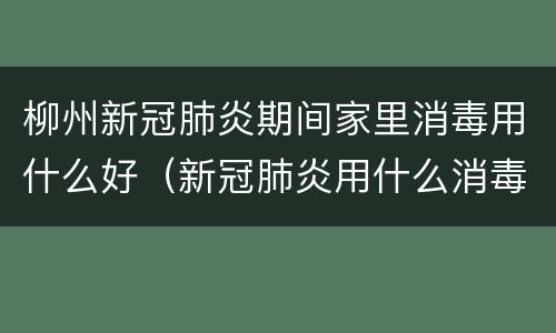 柳州新冠肺炎期间家里消毒用什么好（新冠肺炎用什么消毒水好）