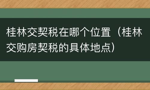 桂林交契税在哪个位置（桂林交购房契税的具体地点）