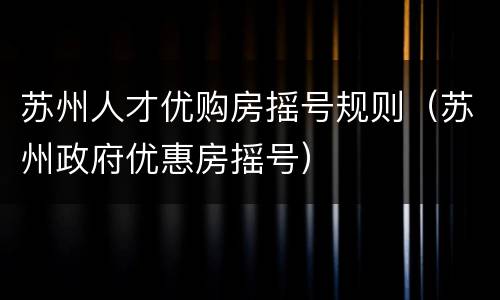 苏州人才优购房摇号规则（苏州政府优惠房摇号）
