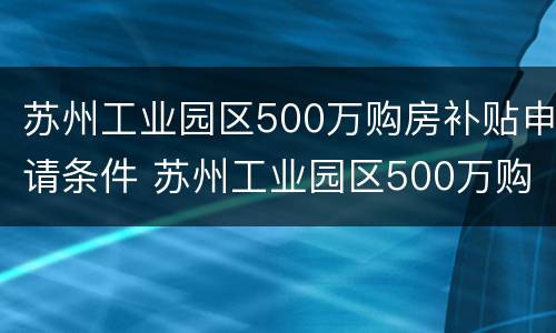 苏州工业园区500万购房补贴申请条件 苏州工业园区500万购房补贴申请条件是什么