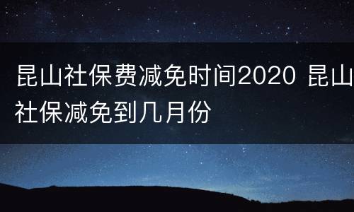 昆山社保费减免时间2020 昆山社保减免到几月份