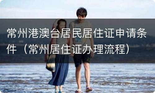 常州港澳台居民居住证申请条件（常州居住证办理流程）