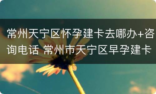 常州天宁区怀孕建卡去哪办+咨询电话 常州市天宁区早孕建卡
