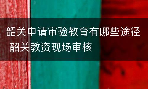 韶关申请审验教育有哪些途径 韶关教资现场审核