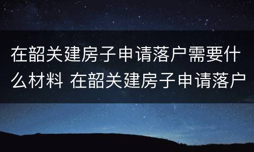 在韶关建房子申请落户需要什么材料 在韶关建房子申请落户需要什么材料和手续