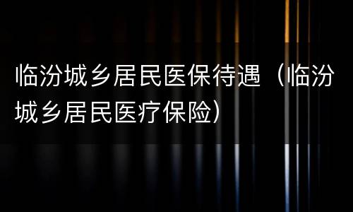 临汾城乡居民医保待遇（临汾城乡居民医疗保险）