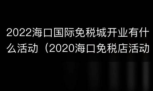 2022海口国际免税城开业有什么活动（2020海口免税店活动）
