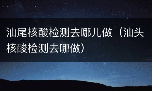 汕尾核酸检测去哪儿做（汕头核酸检测去哪做）
