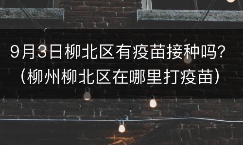 9月3日柳北区有疫苗接种吗？（柳州柳北区在哪里打疫苗）
