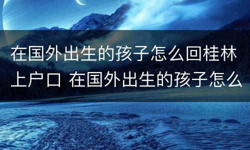 在国外出生的孩子怎么回桂林上户口 在国外出生的孩子怎么回桂林上户口呢