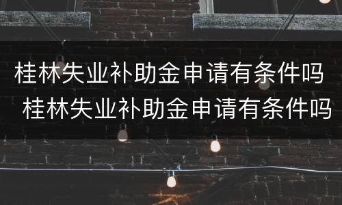 桂林失业补助金申请有条件吗 桂林失业补助金申请有条件吗知乎
