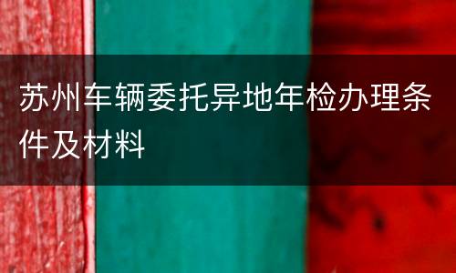 苏州车辆委托异地年检办理条件及材料