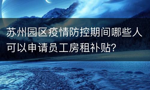 苏州园区疫情防控期间哪些人可以申请员工房租补贴？