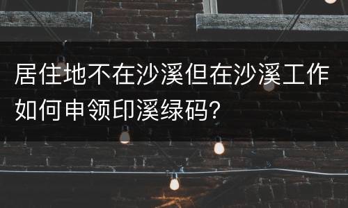 居住地不在沙溪但在沙溪工作如何申领印溪绿码？