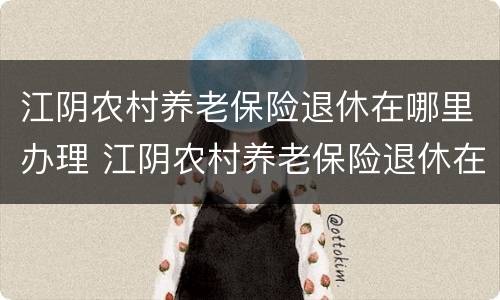江阴农村养老保险退休在哪里办理 江阴农村养老保险退休在哪里办理手续