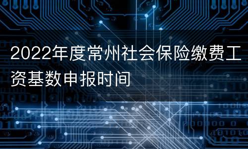 2022年度常州社会保险缴费工资基数申报时间