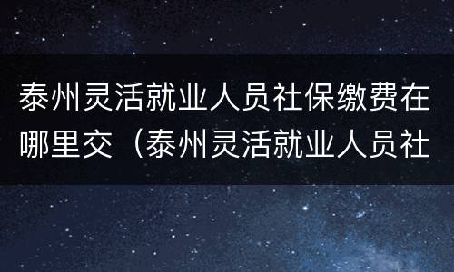 泰州灵活就业人员社保缴费在哪里交（泰州灵活就业人员社保缴费在哪里交费）