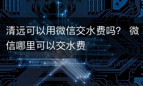 清远可以用微信交水费吗？ 微信哪里可以交水费