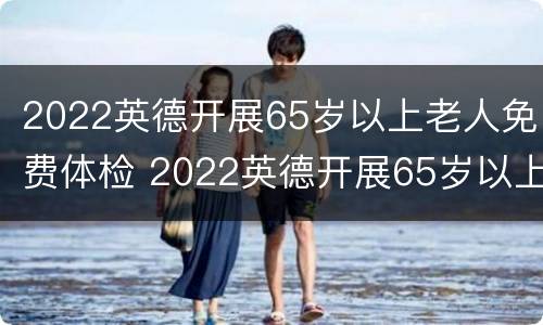2022英德开展65岁以上老人免费体检 2022英德开展65岁以上老人免费体检项目