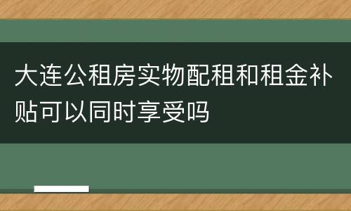 大连公租房实物配租和租金补贴可以同时享受吗