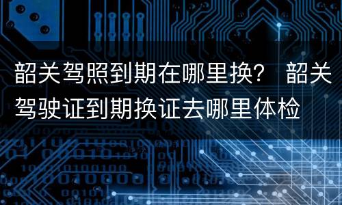 韶关驾照到期在哪里换？ 韶关驾驶证到期换证去哪里体检