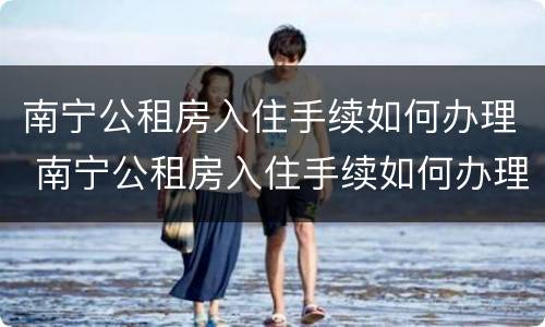 南宁公租房入住手续如何办理 南宁公租房入住手续如何办理电话