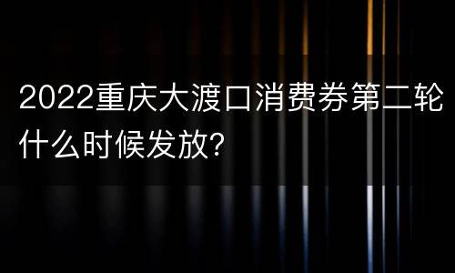2022重庆大渡口消费券第二轮什么时候发放？