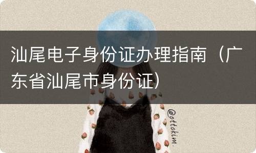 汕尾电子身份证办理指南（广东省汕尾市身份证）