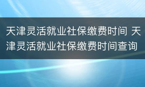天津灵活就业社保缴费时间 天津灵活就业社保缴费时间查询