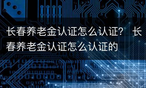 长春养老金认证怎么认证？ 长春养老金认证怎么认证的