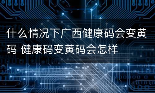 什么情况下广西健康码会变黄码 健康码变黄码会怎样