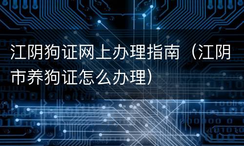 江阴狗证网上办理指南（江阴市养狗证怎么办理）
