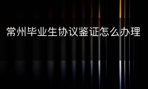 常州毕业生协议鉴证怎么办理