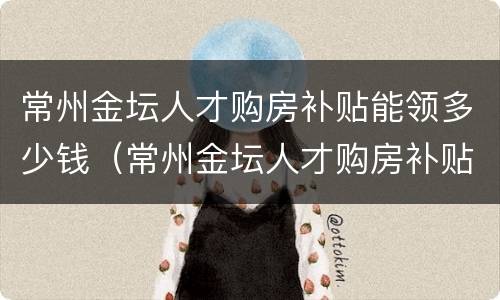 常州金坛人才购房补贴能领多少钱（常州金坛人才购房补贴能领多少钱一年）