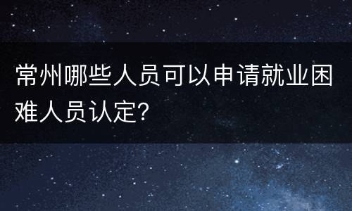 常州哪些人员可以申请就业困难人员认定？