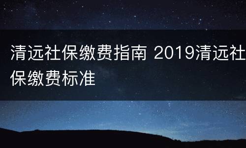 清远社保缴费指南 2019清远社保缴费标准