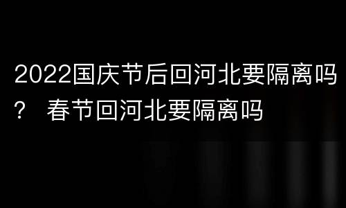 2022国庆节后回河北要隔离吗？ 春节回河北要隔离吗