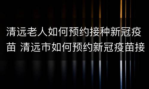 清远老人如何预约接种新冠疫苗 清远市如何预约新冠疫苗接种
