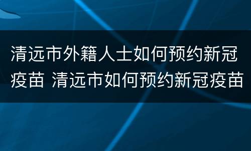 清远市外籍人士如何预约新冠疫苗 清远市如何预约新冠疫苗接种