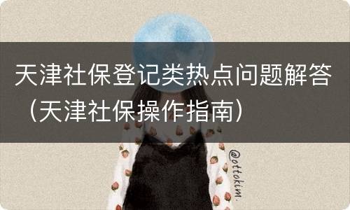 天津社保登记类热点问题解答（天津社保操作指南）