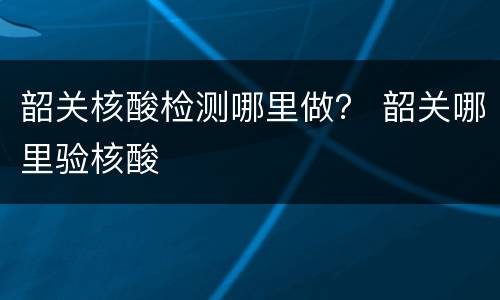 韶关核酸检测哪里做？ 韶关哪里验核酸