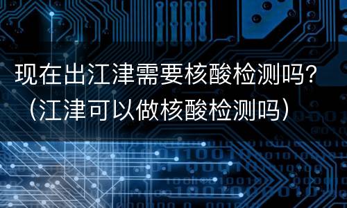 现在出江津需要核酸检测吗？（江津可以做核酸检测吗）